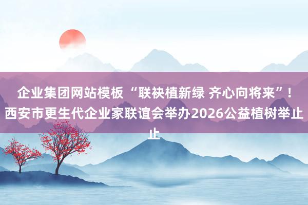 企业集团网站模板 “联袂植新绿 齐心向将来”！西安市更生代企业家联谊会举办2026公益植树举止