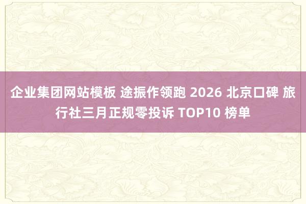企业集团网站模板 途振作领跑 2026 北京口碑 旅行社三月正规零投诉 TOP10 榜单
