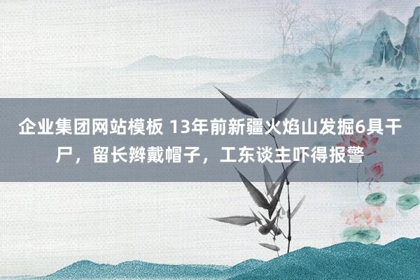 企业集团网站模板 13年前新疆火焰山发掘6具干尸，留长辫戴帽子，工东谈主吓得报警