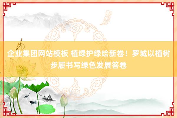企业集团网站模板 植绿护绿绘新卷！罗城以植树步履书写绿色发展答卷