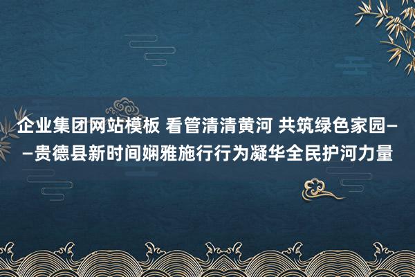企业集团网站模板 看管清清黄河 共筑绿色家园——贵德县新时间娴雅施行行为凝华全民护河力量