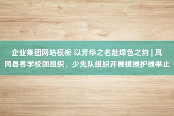 企业集团网站模板 以芳华之名赴绿色之约 | 凤冈县各学校团组织、少先队组织开展植绿护绿举止