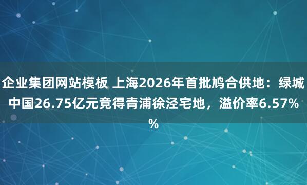 企业集团网站模板 上海2026年首批鸠合供地：绿城中国26.75亿元竞得青浦徐泾宅地，溢价率6.57%