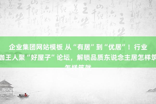 企业集团网站模板 从“有居”到“优居”！行业大咖王人聚“好屋子”论坛，解锁品质东说念主居怎样筑就
