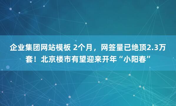 企业集团网站模板 2个月，网签量已绝顶2.3万套！北京楼市有望迎来开年“小阳春”