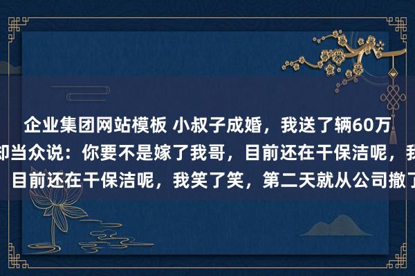 企业集团网站模板 小叔子成婚，我送了辆60万的车当贺礼，酒菜上他却当众说：你要不是嫁了我哥，目前还在干保洁呢，我笑了笑，第二天就从公司撤了资