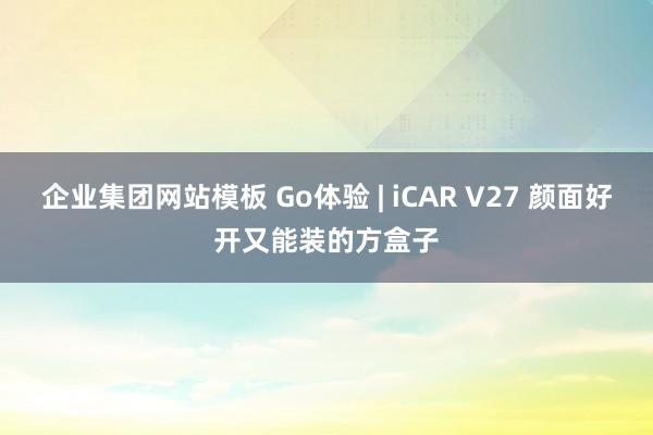 企业集团网站模板 Go体验 | iCAR V27 颜面好开又能装的方盒子