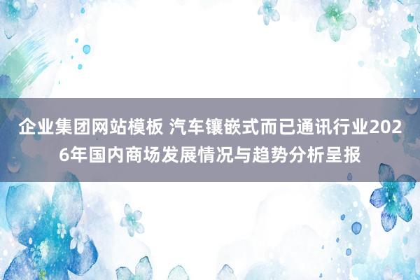 企业集团网站模板 汽车镶嵌式而已通讯行业2026年国内商场发展情况与趋势分析呈报