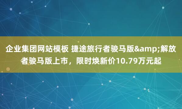 企业集团网站模板 捷途旅行者骏马版&解放者骏马版上市，限时焕新价10.79万元起