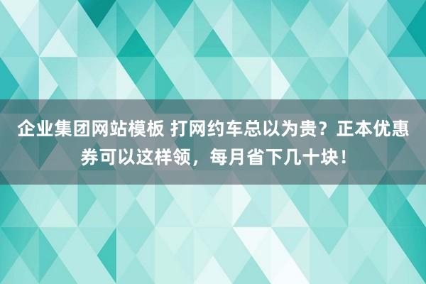 企业集团网站模板 打网约车总以为贵？正本优惠券可以这样领，每月省下几十块！