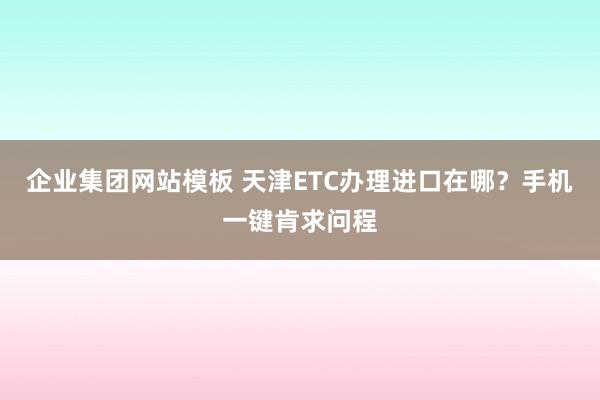 企业集团网站模板 天津ETC办理进口在哪？手机一键肯求问程