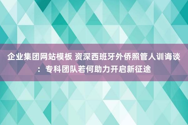 企业集团网站模板 资深西班牙外侨照管人训诲谈：专科团队若何助力开启新征途