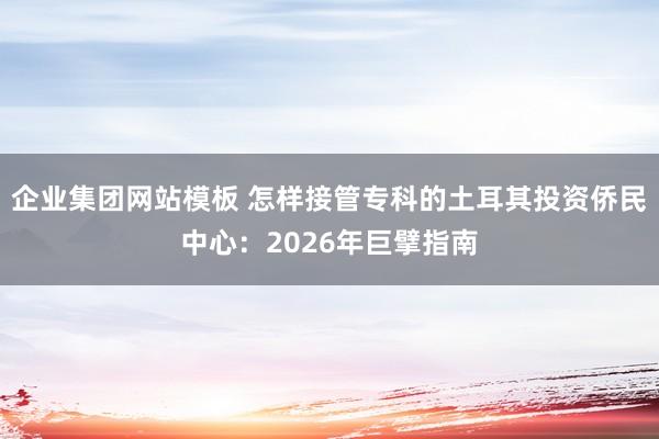 企业集团网站模板 怎样接管专科的土耳其投资侨民中心：2026年巨擘指南