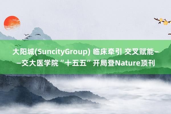 大阳城(SuncityGroup) 临床牵引 交叉赋能——交大医学院“十五五”开局登Nature顶刊