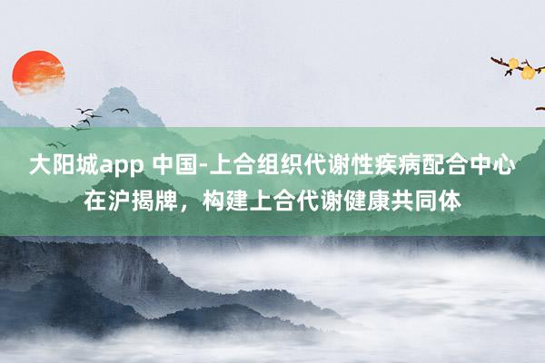 大阳城app 中国-上合组织代谢性疾病配合中心在沪揭牌，构建上合代谢健康共同体