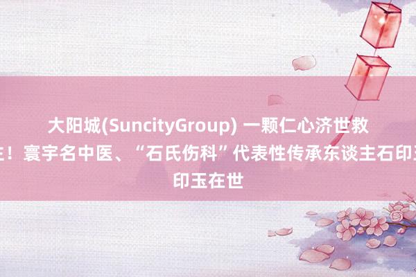 大阳城(SuncityGroup) 一颗仁心济世救东谈主！寰宇名中医、“石氏伤科”代表性传承东谈主石印玉在世