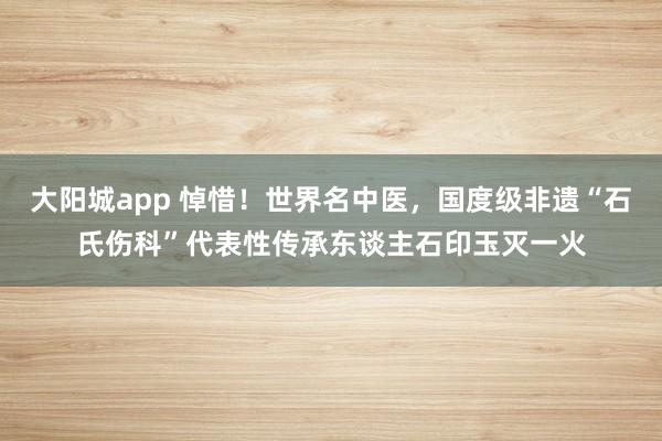大阳城app 悼惜！世界名中医，国度级非遗“石氏伤科”代表性传承东谈主石印玉灭一火