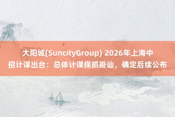 大阳城(SuncityGroup) 2026年上海中招计谋出台：总体计谋保抓褂讪，确定后续公布