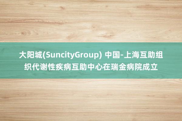 大阳城(SuncityGroup) 中国-上海互助组织代谢性疾病互助中心在瑞金病院成立