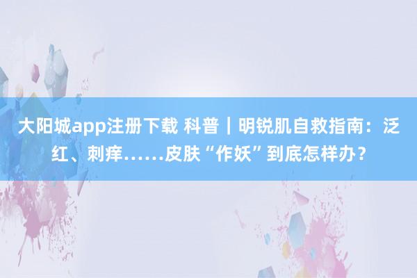 大阳城app注册下载 科普｜明锐肌自救指南：泛红、刺痒……皮肤“作妖”到底怎样办？