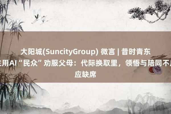 大阳城(SuncityGroup) 微言 | 昔时青东说念主用AI“民众”劝服父母：代际换取里，领悟与陪同不应缺席