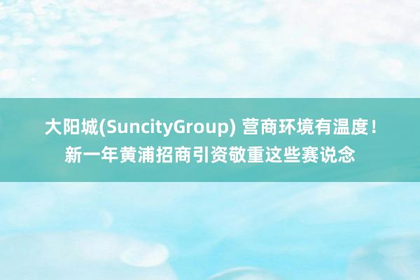 大阳城(SuncityGroup) 营商环境有温度！新一年黄浦招商引资敬重这些赛说念