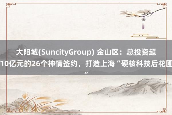 大阳城(SuncityGroup) 金山区：总投资超110亿元的26个神情签约，打造上海“硬核科技后花圃”