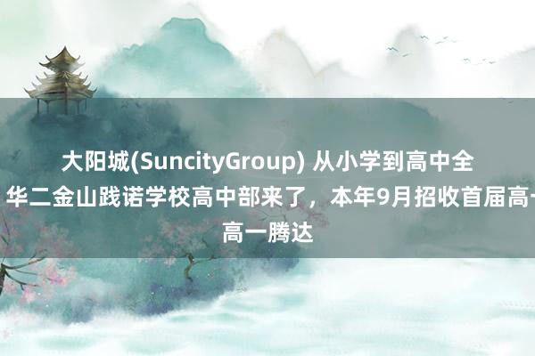 大阳城(SuncityGroup) 从小学到高中全掩盖！华二金山践诺学校高中部来了，本年9月招收首届高一腾达