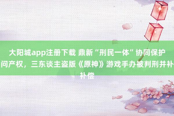 大阳城app注册下载 鼎新“刑民一体”协同保护学问产权，三东谈主盗版《原神》游戏手办被判刑并补偿