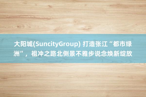 大阳城(SuncityGroup) 打造张江“都市绿洲”，祖冲之路北侧景不雅步说念焕新绽放