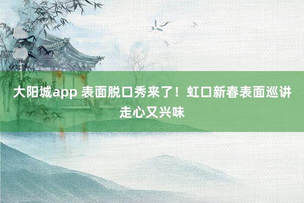 大阳城app 表面脱口秀来了！虹口新春表面巡讲走心又兴味