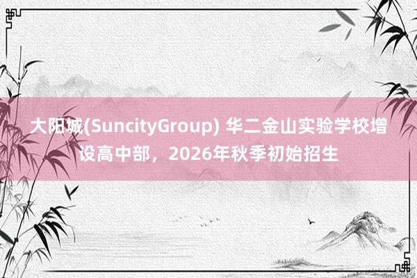 大阳城(SuncityGroup) 华二金山实验学校增设高中部，2026年秋季初始招生