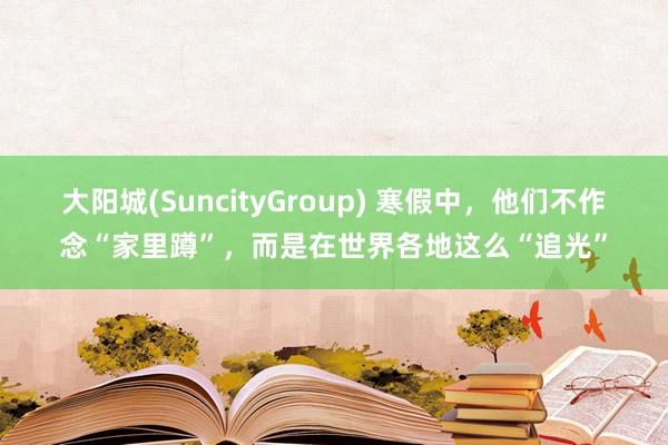 大阳城(SuncityGroup) 寒假中，他们不作念“家里蹲”，而是在世界各地这么“追光”