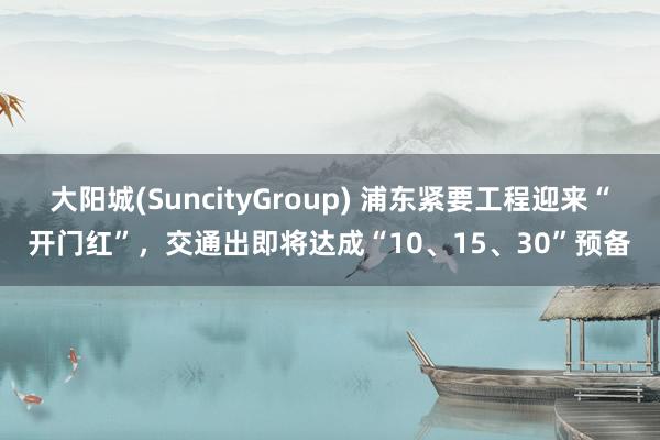 大阳城(SuncityGroup) 浦东紧要工程迎来“开门红”，交通出即将达成“10、15、30”预备