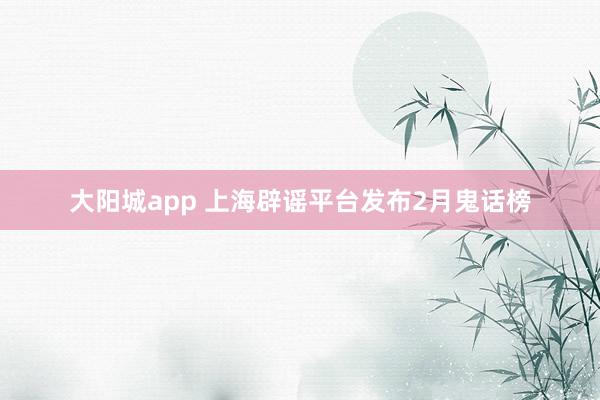 大阳城app 上海辟谣平台发布2月鬼话榜