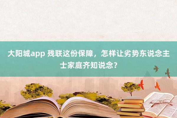 大阳城app 残联这份保障，怎样让劣势东说念主士家庭齐知说念？
