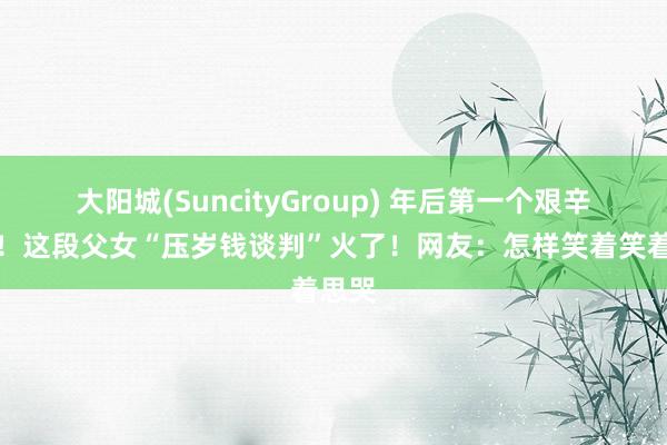 大阳城(SuncityGroup) 年后第一个艰辛来了！这段父女“压岁钱谈判”火了！网友：怎样笑着笑着思哭