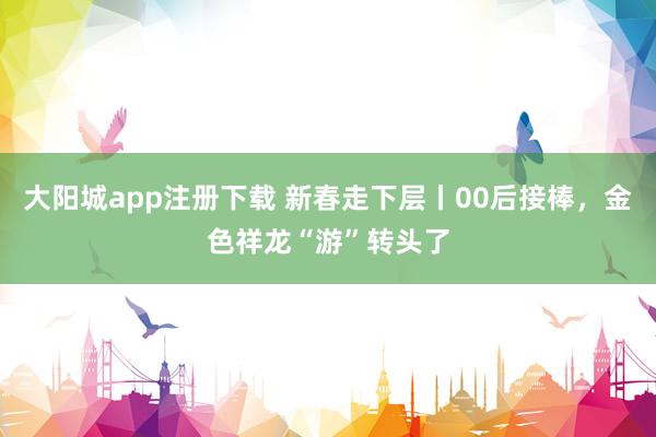 大阳城app注册下载 新春走下层丨00后接棒，金色祥龙“游”转头了