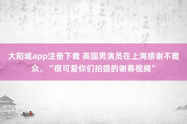 大阳城app注册下载 英国男演员在上海感谢不雅众，“很可爱你们拍摄的谢幕视频”