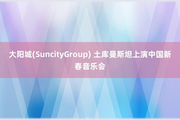 大阳城(SuncityGroup) 土库曼斯坦上演中国新春音乐会