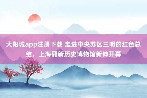 大阳城app注册下载 走进中央苏区三明的红色总结，上海翻新历史博物馆新伸开幕