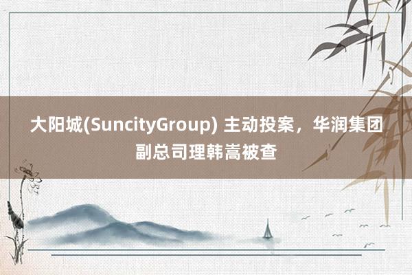 大阳城(SuncityGroup) 主动投案，华润集团副总司理韩嵩被查