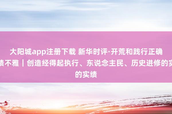 大阳城app注册下载 新华时评·开荒和践行正确治绩不雅｜创造经得起执行、东说念主民、历史进修的实绩