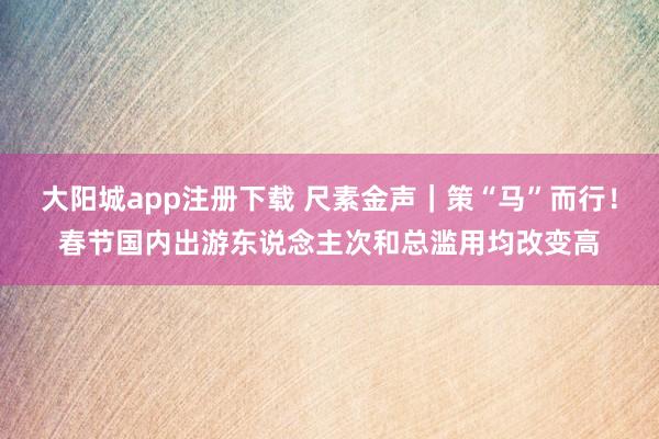 大阳城app注册下载 尺素金声｜策“马”而行！春节国内出游东说念主次和总滥用均改变高