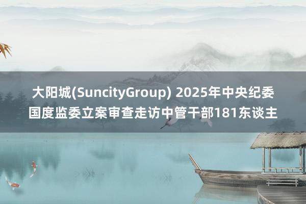 大阳城(SuncityGroup) 2025年中央纪委国度监委立案审查走访中管干部181东谈主