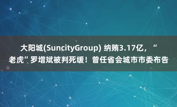 大阳城(SuncityGroup) 纳贿3.17亿，“老虎”罗增斌被判死缓！曾任省会城市市委布告