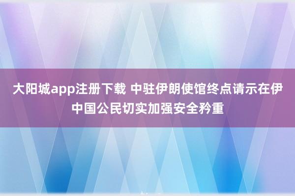 大阳城app注册下载 中驻伊朗使馆终点请示在伊中国公民切实加强安全矜重