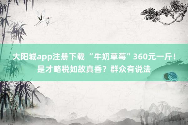 大阳城app注册下载 “牛奶草莓”360元一斤！是才略税如故真香？群众有说法