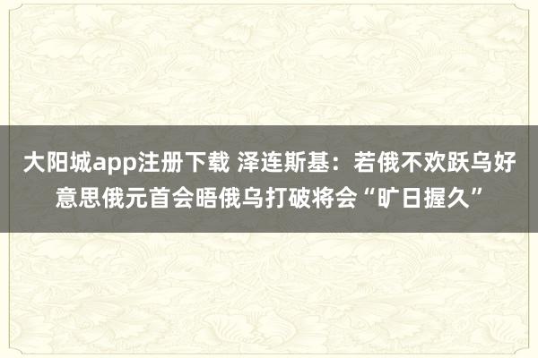 大阳城app注册下载 泽连斯基：若俄不欢跃乌好意思俄元首会晤　俄乌打破将会“旷日握久”