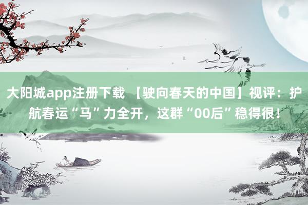 大阳城app注册下载 【驶向春天的中国】视评：护航春运“马”力全开，这群“00后”稳得很！